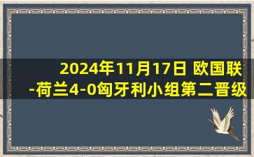 2024年11月17日 欧国联-荷兰4-0匈牙利小组第二晋级八强 加克波点射邓弗里斯传射